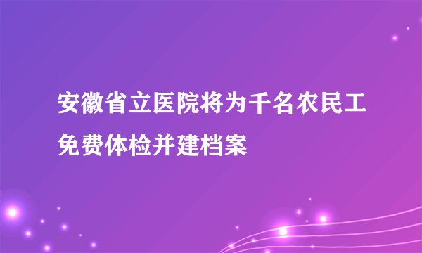安徽省立医院将为千名农民工免费体检并建档案
