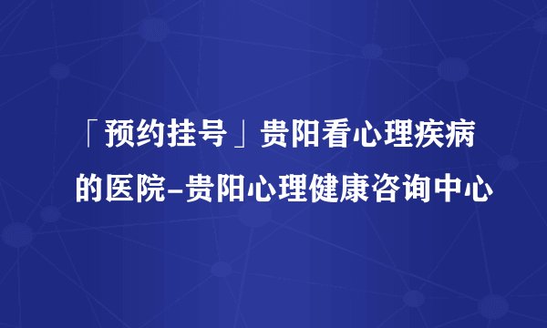「预约挂号」贵阳看心理疾病的医院-贵阳心理健康咨询中心
