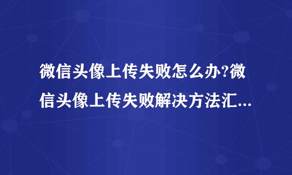 微信头像上传失败怎么办?微信头像上传失败解决方法汇总 -电脑资料