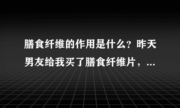 膳食纤维的作用是什么？昨天男友给我买了膳食纤维片，我想问一下膳食纤维的作用是什么？