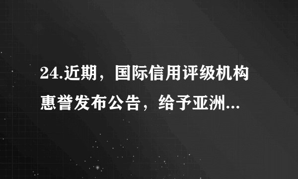 24.近期，国际信用评级机构惠誉发布公告，给予亚洲基础设施投资银行（亚投行）AAA的最高信用评级，评级展望为稳定。这是亚投行在获得穆迪最高信用评级半个月后，再获三大国际评级机构之一的评级机构最高信用评级。下列说法正确的是①展现出各大洲成员对亚投行的坚定信心 ②亚投行已成为世界最大的多边贸易组织③有利于亚投行更好地发挥其职能和作用 ④中国推进完善全球治理得到了充分肯定A. ①②	B.②③	C.①④	D.③④