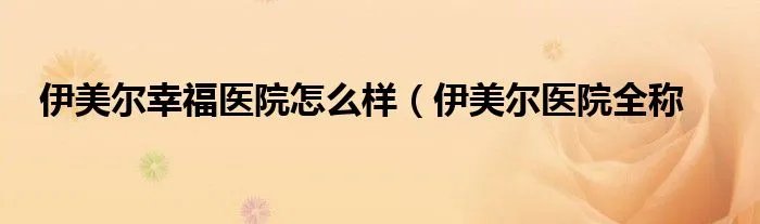 伊美尔幸福医院怎么样（伊美尔医院全称