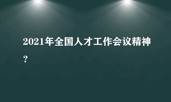 2021年全国人才工作会议精神？