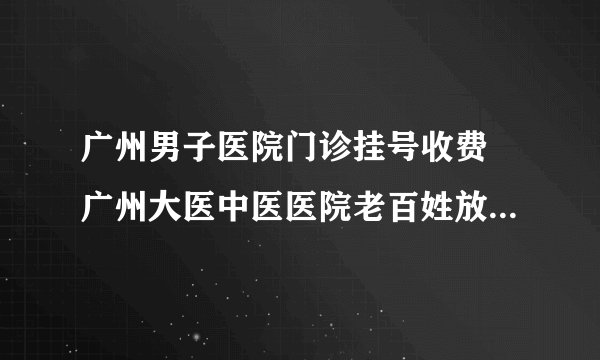 广州男子医院门诊挂号收费 广州大医中医医院老百姓放心满意医院