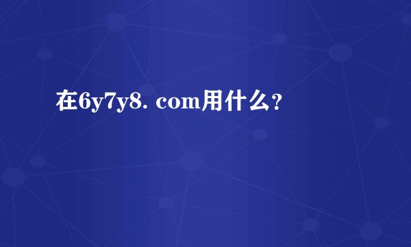 在6y7y8. com用什么？