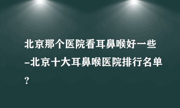 北京那个医院看耳鼻喉好一些-北京十大耳鼻喉医院排行名单？