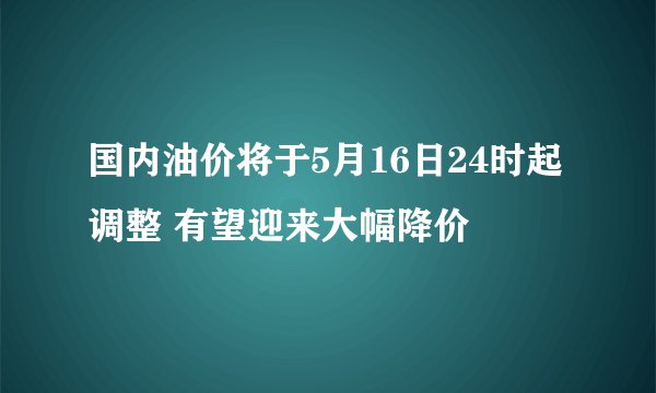 国内油价将于5月16日24时起调整 有望迎来大幅降价