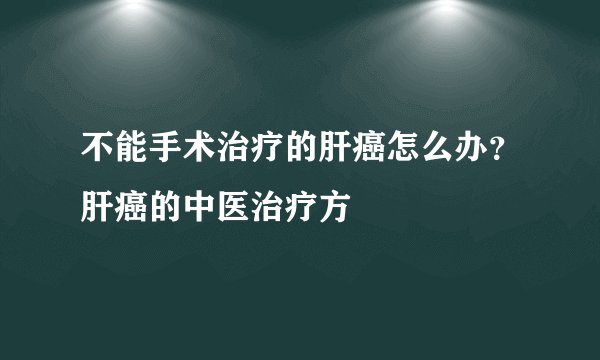 不能手术治疗的肝癌怎么办？肝癌的中医治疗方