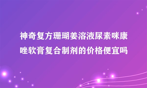 神奇复方珊瑚姜溶液尿素咪康唑软膏复合制剂的价格便宜吗