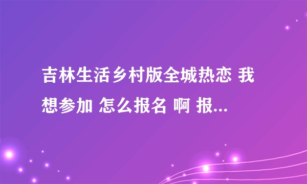 吉林生活乡村版全城热恋 我想参加 怎么报名 啊 报名了 几天才能轮到我啊