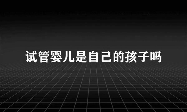试管婴儿是自己的孩子吗
