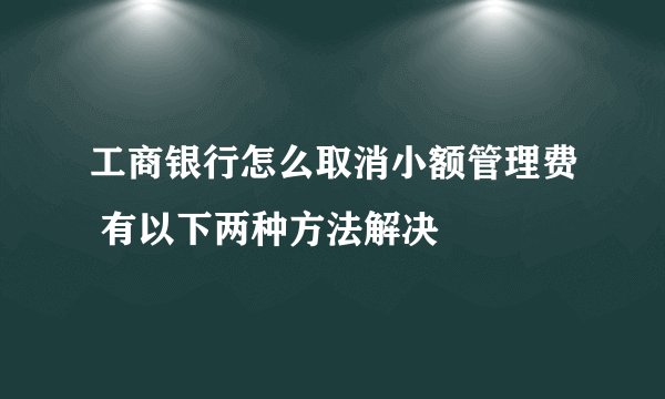工商银行怎么取消小额管理费 有以下两种方法解决