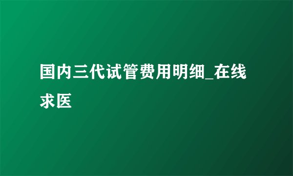 国内三代试管费用明细_在线求医