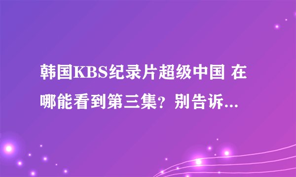 韩国KBS纪录片超级中国 在哪能看到第三集？别告诉我没有不给采纳