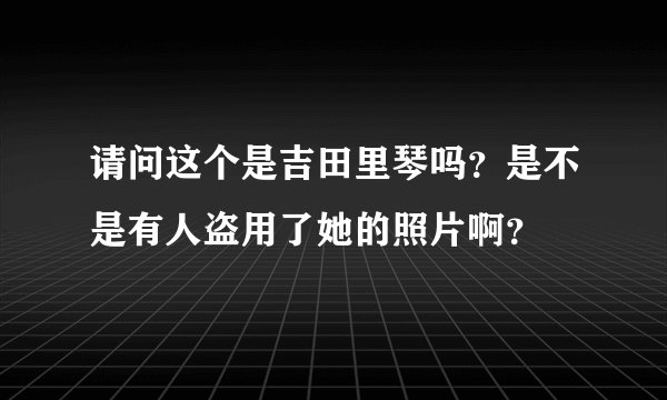 请问这个是吉田里琴吗？是不是有人盗用了她的照片啊？