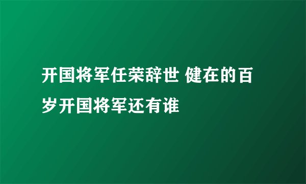 开国将军任荣辞世 健在的百岁开国将军还有谁