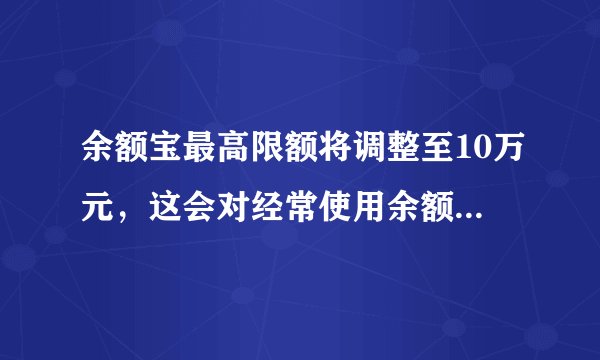 余额宝最高限额将调整至10万元，这会对经常使用余额宝的用户产生哪些影响？