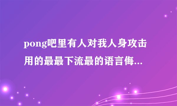 pong吧里有人对我人身攻击用的最最下流最的语言侮辱我，请求帮助。