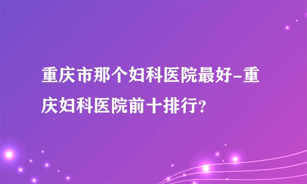 重庆市那个妇科医院最好-重庆妇科医院前十排行？
