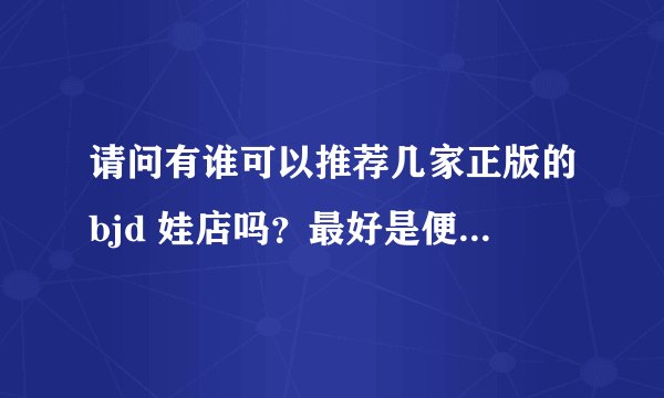 请问有谁可以推荐几家正版的bjd 娃店吗？最好是便宜点的，谢谢你萌！？