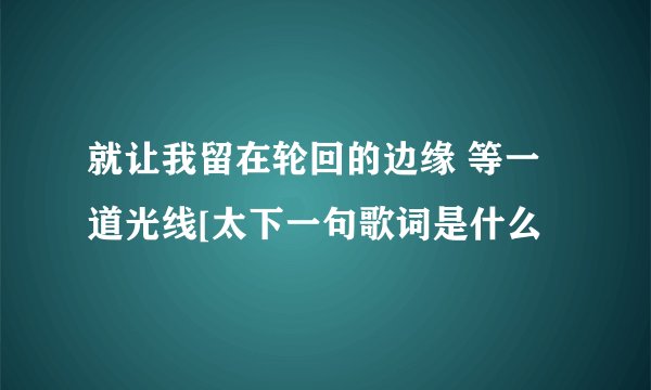 就让我留在轮回的边缘 等一道光线[太下一句歌词是什么