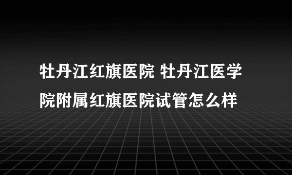 牡丹江红旗医院 牡丹江医学院附属红旗医院试管怎么样