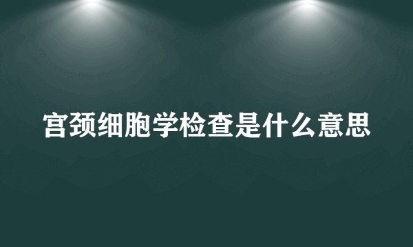 宫颈细胞学检查是什么意思