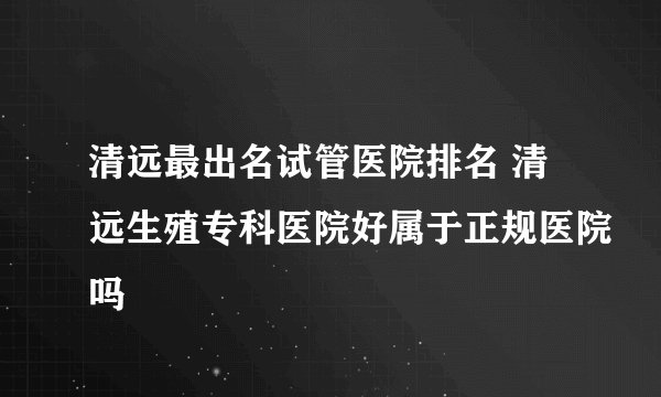 清远最出名试管医院排名 清远生殖专科医院好属于正规医院吗