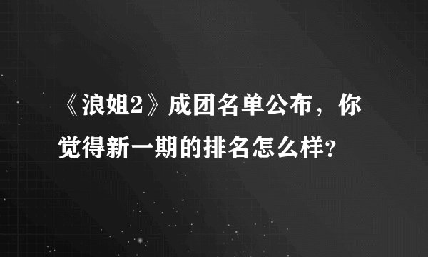 《浪姐2》成团名单公布，你觉得新一期的排名怎么样？