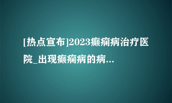 [热点宣布]2023癫痫病治疗医院_出现癫痫病的病因有哪些?