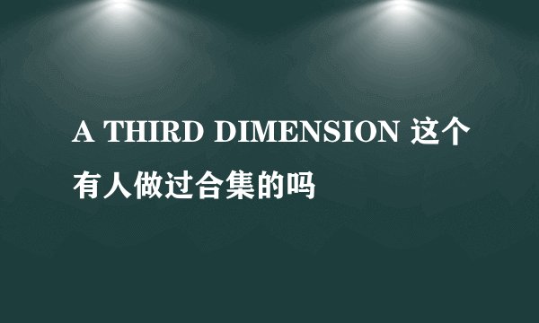 A THIRD DIMENSION 这个有人做过合集的吗
