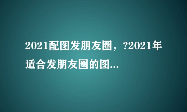 2021配图发朋友圈，?2021年适合发朋友圈的图片有哪些？