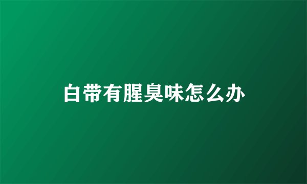 白带有腥臭味怎么办