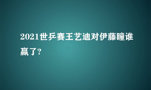2021世乒赛王艺迪对伊藤瞳谁赢了?