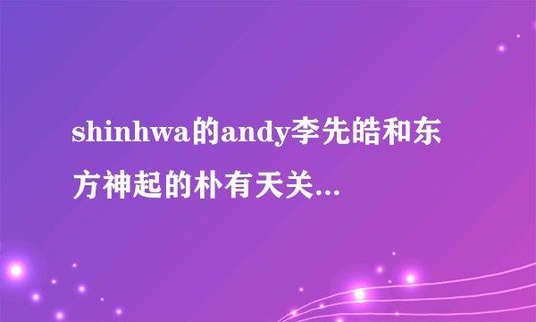 shinhwa的andy李先皓和东方神起的朴有天关系好么？