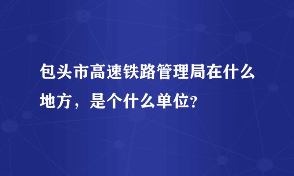 包头市高速铁路管理局在什么地方，是个什么单位？
