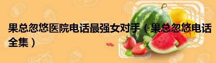 果总忽悠医院电话最强女对手（果总忽悠电话全集）