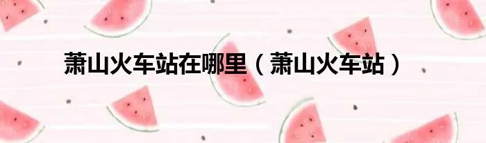 萧山火车站在哪里（萧山火车站）