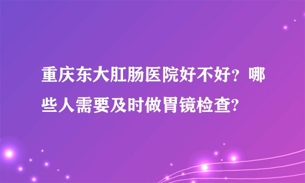 重庆东大肛肠医院好不好？哪些人需要及时做胃镜检查?