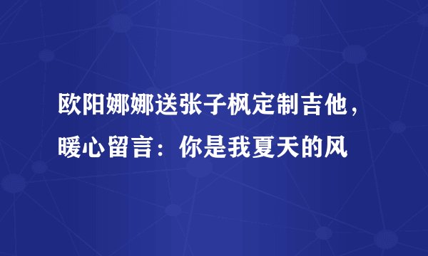 欧阳娜娜送张子枫定制吉他，暖心留言：你是我夏天的风