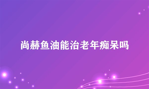 尚赫鱼油能治老年痴呆吗