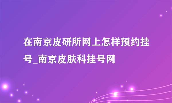 在南京皮研所网上怎样预约挂号_南京皮肤科挂号网