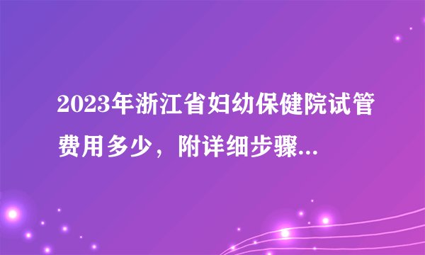 2023年浙江省妇幼保健院试管费用多少，附详细步骤及费用明细参考