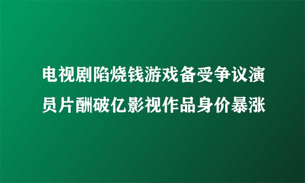 电视剧陷烧钱游戏备受争议演员片酬破亿影视作品身价暴涨