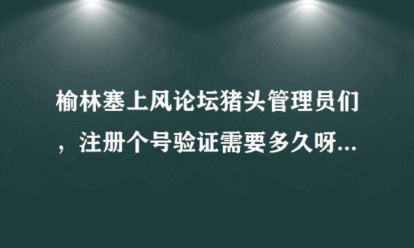 榆林塞上风论坛猪头管理员们，注册个号验证需要多久呀，比上珠穆朗玛采雪莲还难啊！你们也是公务员？