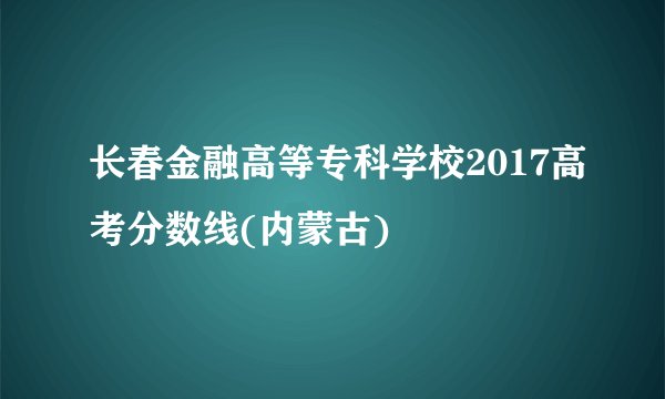 长春金融高等专科学校2017高考分数线(内蒙古)
