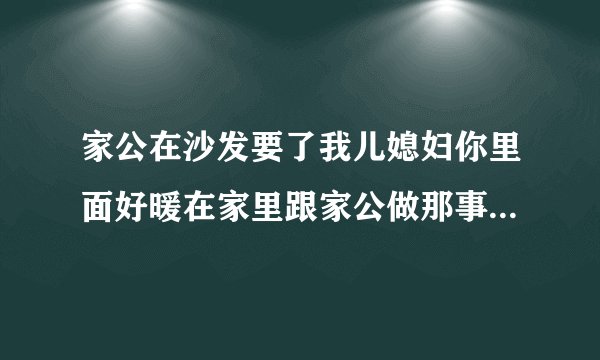 家公在沙发要了我儿媳妇你里面好暖在家里跟家公做那事情感口述
