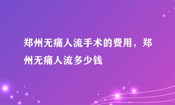 郑州无痛人流手术的费用，郑州无痛人流多少钱