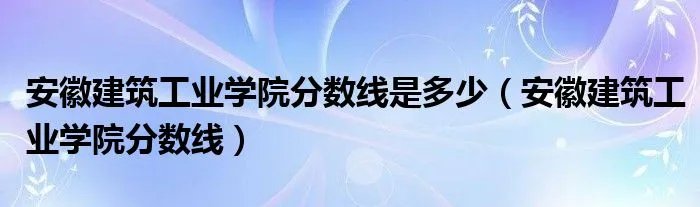 安徽建筑工业学院分数线是多少（安徽建筑工业学院分数线）