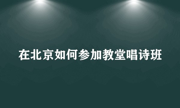 在北京如何参加教堂唱诗班